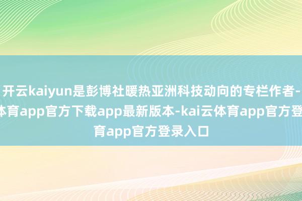 开云kaiyun是彭博社暖热亚洲科技动向的专栏作者-kai云体育app官方下载app最新版本-kai云体育app官方登录入口