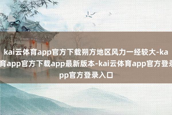 kai云体育app官方下载朔方地区风力一经较大-kai云体育app官方下载app最新版本-kai云体育app官方登录入口