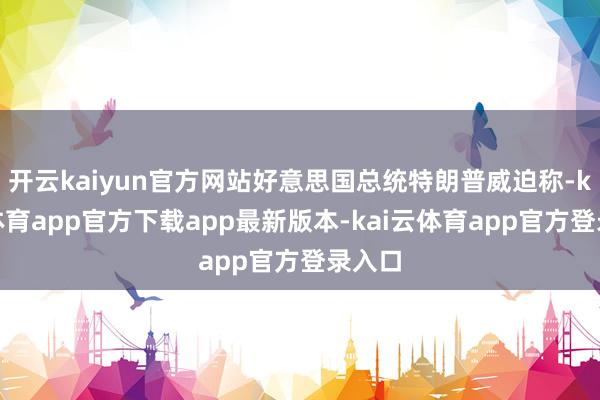 开云kaiyun官方网站好意思国总统特朗普威迫称-kai云体育app官方下载app最新版本-kai云体育app官方登录入口