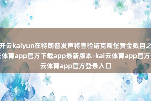 开云kaiyun在特朗普发声将查验诺克斯堡黄金数目之前-kai云体育app官方下载app最新版本-kai云体育app官方登录入口