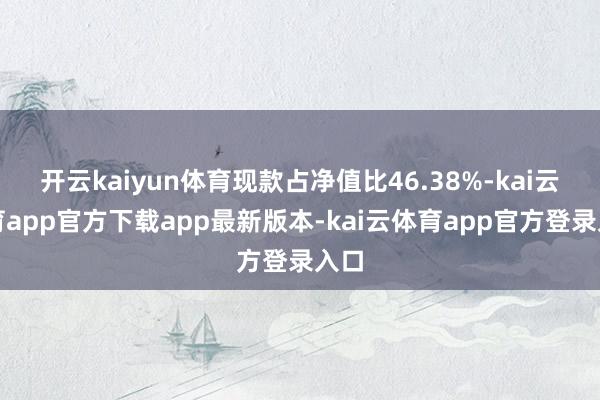 开云kaiyun体育现款占净值比46.38%-kai云体育app官方下载app最新版本-kai云体育app官方登录入口