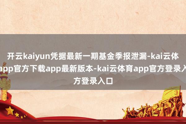 开云kaiyun凭据最新一期基金季报泄漏-kai云体育app官方下载app最新版本-kai云体育app官方登录入口