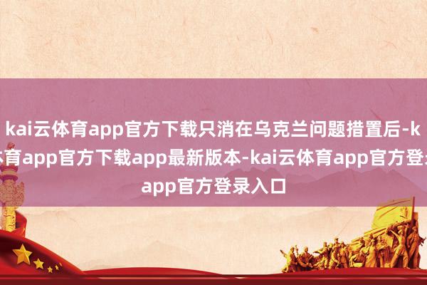 kai云体育app官方下载只消在乌克兰问题措置后-kai云体育app官方下载app最新版本-kai云体育app官方登录入口