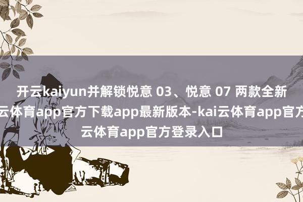 开云kaiyun并解锁悦意 03、悦意 07 两款全新车型-kai云体育app官方下载app最新版本-kai云体育app官方登录入口