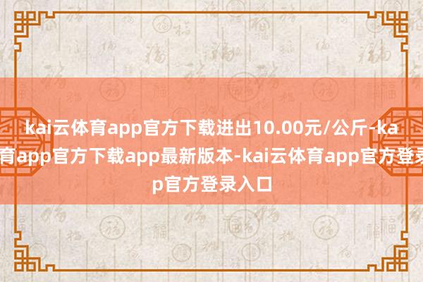 kai云体育app官方下载进出10.00元/公斤-kai云体育app官方下载app最新版本-kai云体育app官方登录入口