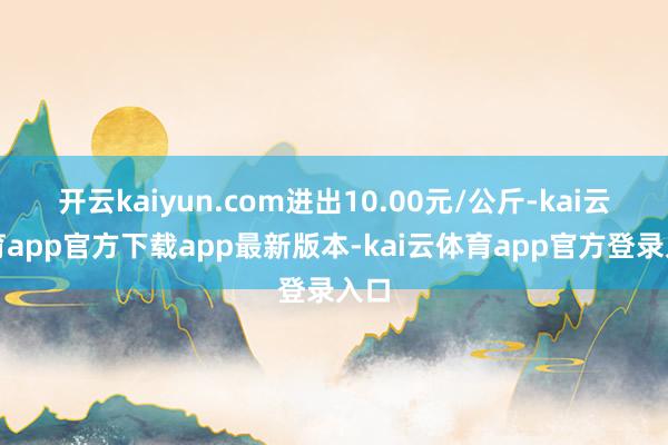 开云kaiyun.com进出10.00元/公斤-kai云体育app官方下载app最新版本-kai云体育app官方登录入口