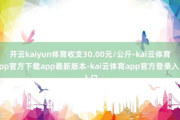开云kaiyun体育收支30.00元/公斤-kai云体育app官方下载app最新版本-kai云体育app官方登录入口
