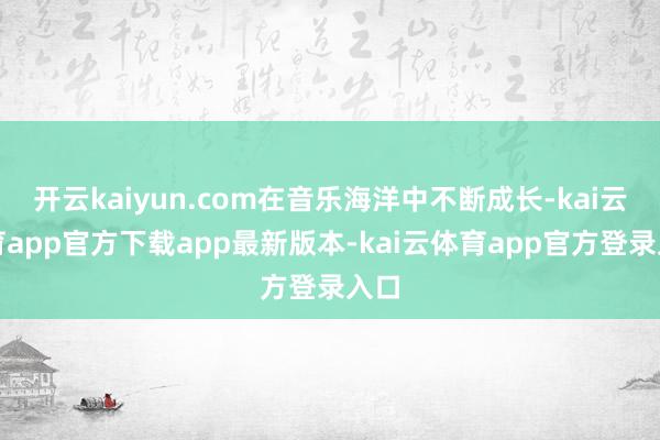 开云kaiyun.com在音乐海洋中不断成长-kai云体育app官方下载app最新版本-kai云体育app官方登录入口