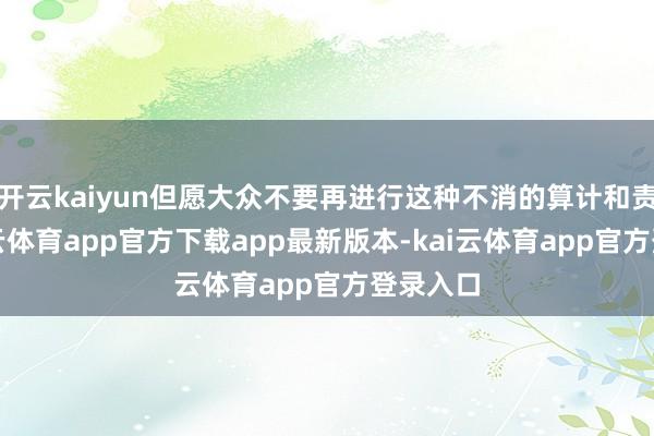 开云kaiyun但愿大众不要再进行这种不消的算计和责难-kai云体育app官方下载app最新版本-kai云体育app官方登录入口