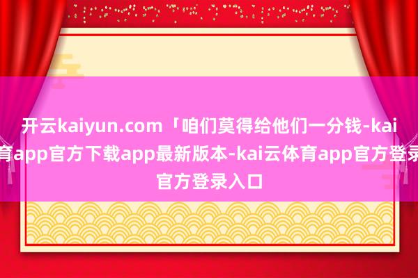 开云kaiyun.com「咱们莫得给他们一分钱-kai云体育app官方下载app最新版本-kai云体育app官方登录入口