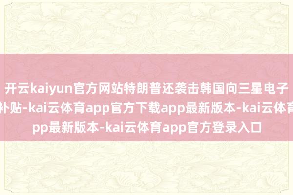 开云kaiyun官方网站特朗普还袭击韩国向三星电子等芯片制造商提供补贴-kai云体育app官方下载app最新版本-kai云体育app官方登录入口