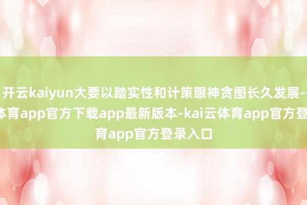 开云kaiyun大要以踏实性和计策眼神贪图长久发展-kai云体育app官方下载app最新版本-kai云体育app官方登录入口