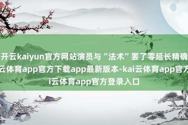 开云kaiyun官方网站演员与“法术”罢了零延长精确定位-kai云体育app官方下载app最新版本-kai云体育app官方登录入口