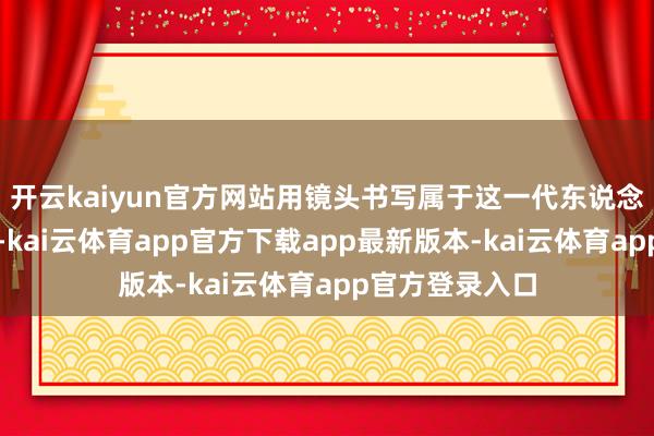 开云kaiyun官方网站用镜头书写属于这一代东说念主的光影史诗-kai云体育app官方下载app最新版本-kai云体育app官方登录入口