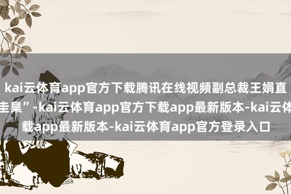 kai云体育app官方下载腾讯在线视频副总裁王娟直言：“快慢并非皆备圭臬”-kai云体育app官方下载app最新版本-kai云体育app官方登录入口