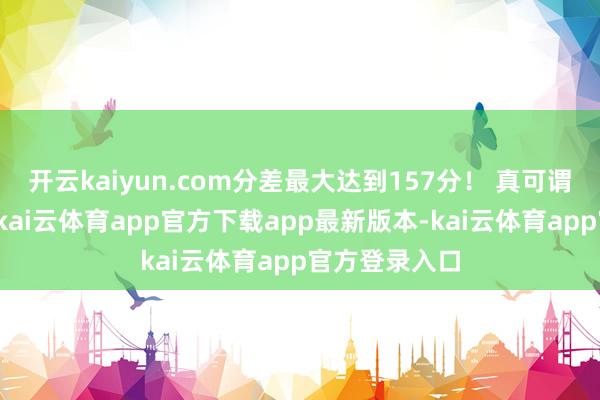 开云kaiyun.com分差最大达到157分！ 真可谓复试定乾坤-kai云体育app官方下载app最新版本-kai云体育app官方登录入口