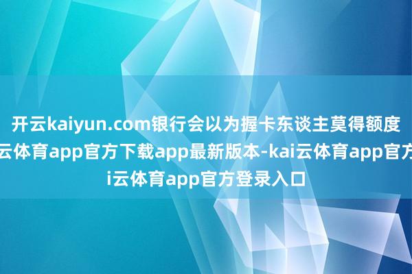开云kaiyun.com银行会以为握卡东谈主莫得额度需求-kai云体育app官方下载app最新版本-kai云体育app官方登录入口