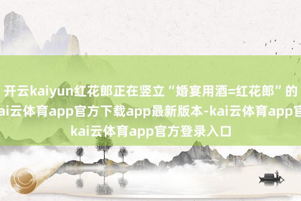 开云kaiyun红花郎正在竖立“婚宴用酒=红花郎”的品类心智-kai云体育app官方下载app最新版本-kai云体育app官方登录入口
