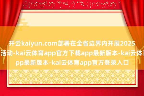 开云kaiyun.com部署在全省边界内开展2025年“防守破钞”铁拳活动-kai云体育app官方下载app最新版本-kai云体育app官方登录入口