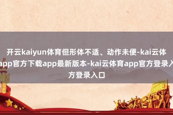 开云kaiyun体育但形体不适、动作未便-kai云体育app官方下载app最新版本-kai云体育app官方登录入口