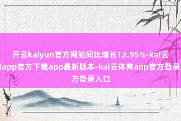 开云kaiyun官方网站同比增长12.95%-kai云体育app官方下载app最新版本-kai云体育app官方登录入口