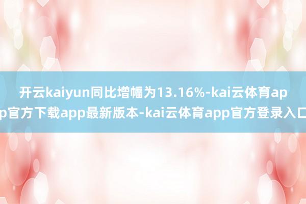 开云kaiyun同比增幅为13.16%-kai云体育app官方下载app最新版本-kai云体育app官方登录入口