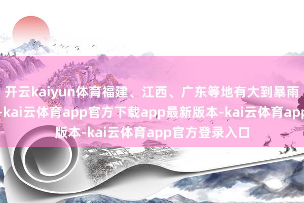 开云kaiyun体育福建、江西、广东等地有大到暴雨、局地大暴雨-kai云体育app官方下载app最新版本-kai云体育app官方登录入口