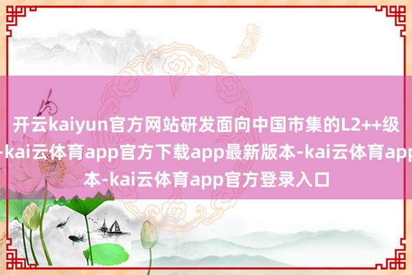 开云kaiyun官方网站研发面向中国市集的L2++级缓助驾驶系统-kai云体育app官方下载app最新版本-kai云体育app官方登录入口