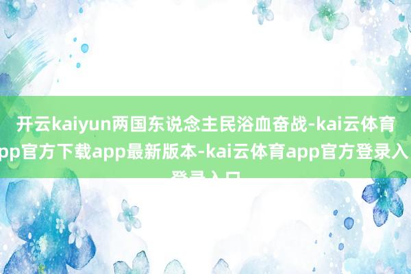 开云kaiyun两国东说念主民浴血奋战-kai云体育app官方下载app最新版本-kai云体育app官方登录入口