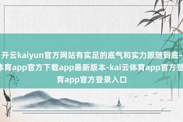 开云kaiyun官方网站有实足的底气和实力跟随到底-kai云体育app官方下载app最新版本-kai云体育app官方登录入口