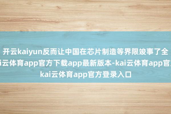 开云kaiyun反而让中国在芯片制造等界限竣事了全速发展-kai云体育app官方下载app最新版本-kai云体育app官方登录入口