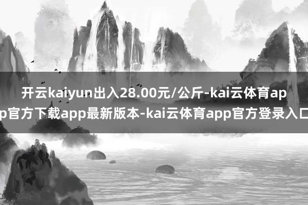 开云kaiyun出入28.00元/公斤-kai云体育app官方下载app最新版本-kai云体育app官方登录入口