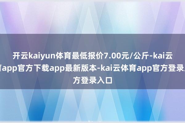 开云kaiyun体育最低报价7.00元/公斤-kai云体育app官方下载app最新版本-kai云体育app官方登录入口
