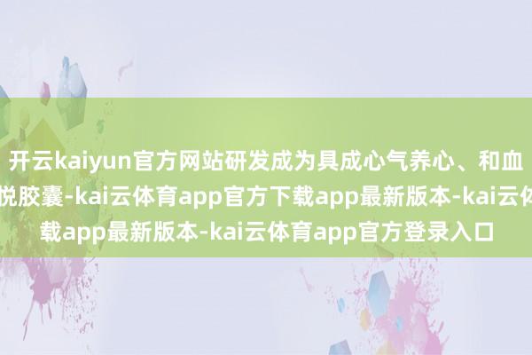 开云kaiyun官方网站研发成为具成心气养心、和血作用的国度鼎新药心悦胶囊-kai云体育app官方下载app最新版本-kai云体育app官方登录入口