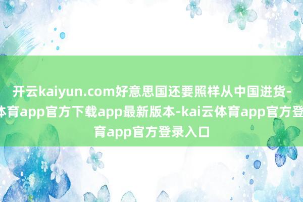 开云kaiyun.com好意思国还要照样从中国进货-kai云体育app官方下载app最新版本-kai云体育app官方登录入口