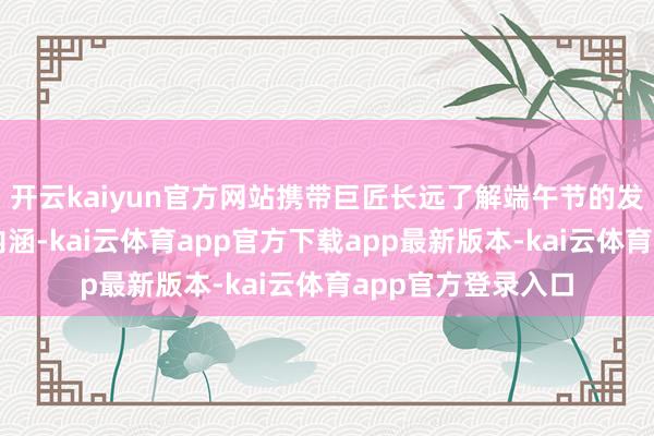 开云kaiyun官方网站携带巨匠长远了解端午节的发祥、习俗与文化内涵-kai云体育app官方下载app最新版本-kai云体育app官方登录入口
