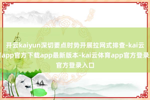 开云kaiyun深切要点时势开展拉网式排查-kai云体育app官方下载app最新版本-kai云体育app官方登录入口