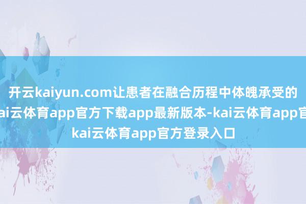 开云kaiyun.com让患者在融合历程中体魄承受的压力更小-kai云体育app官方下载app最新版本-kai云体育app官方登录入口