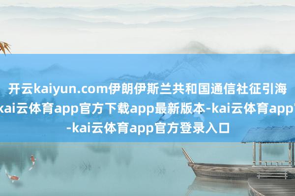 开云kaiyun.com伊朗伊斯兰共和国通信社征引海达里的话说-kai云体育app官方下载app最新版本-kai云体育app官方登录入口