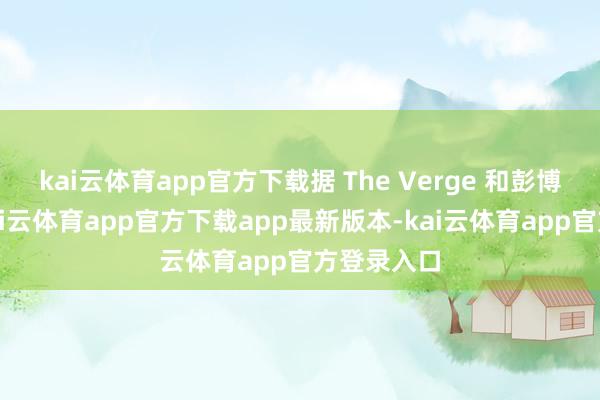 kai云体育app官方下载据 The Verge 和彭博社报谈-kai云体育app官方下载app最新版本-kai云体育app官方登录入口