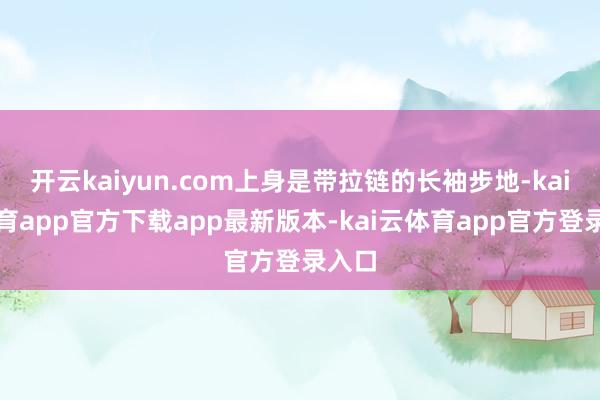开云kaiyun.com上身是带拉链的长袖步地-kai云体育app官方下载app最新版本-kai云体育app官方登录入口