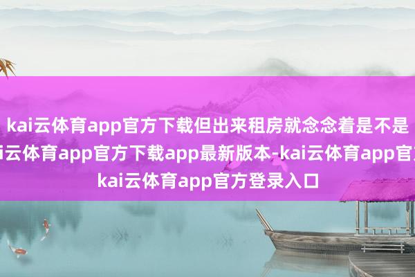 kai云体育app官方下载但出来租房就念念着是不是要烧毁-kai云体育app官方下载app最新版本-kai云体育app官方登录入口