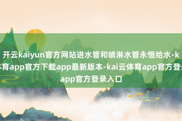 开云kaiyun官方网站进水管和喷淋水管永恒给水-kai云体育app官方下载app最新版本-kai云体育app官方登录入口