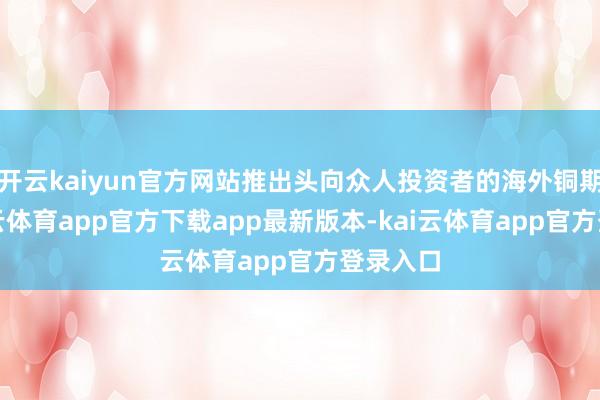 开云kaiyun官方网站推出头向众人投资者的海外铜期货-kai云体育app官方下载app最新版本-kai云体育app官方登录入口