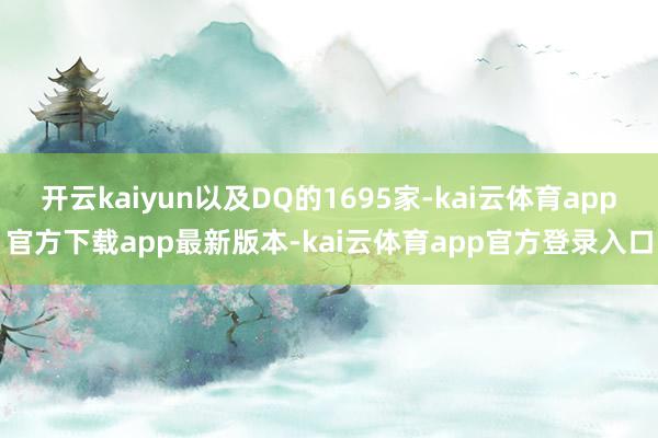 开云kaiyun以及DQ的1695家-kai云体育app官方下载app最新版本-kai云体育app官方登录入口