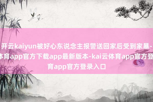 开云kaiyun被好心东说念主报警送回家后受到家暴-kai云体育app官方下载app最新版本-kai云体育app官方登录入口