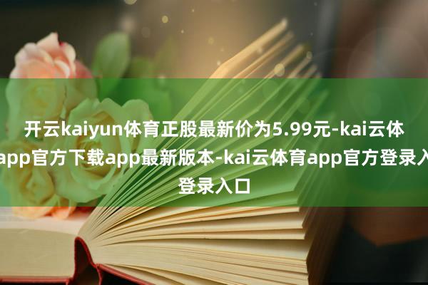 开云kaiyun体育正股最新价为5.99元-kai云体育app官方下载app最新版本-kai云体育app官方登录入口