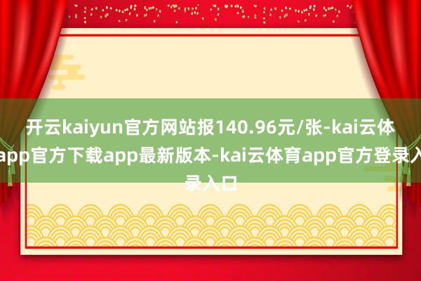开云kaiyun官方网站报140.96元/张-kai云体育app官方下载app最新版本-kai云体育app官方登录入口