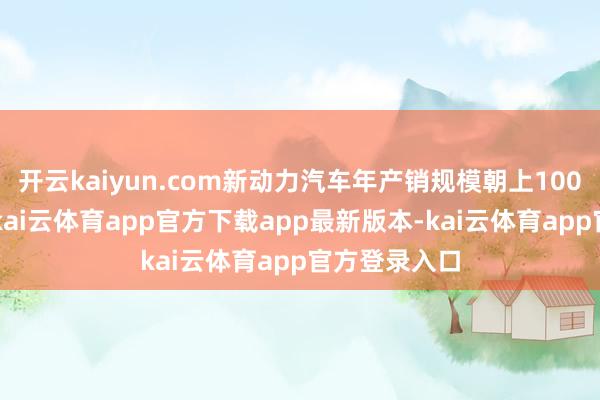 开云kaiyun.com新动力汽车年产销规模朝上1000万辆门槛-kai云体育app官方下载app最新版本-kai云体育app官方登录入口