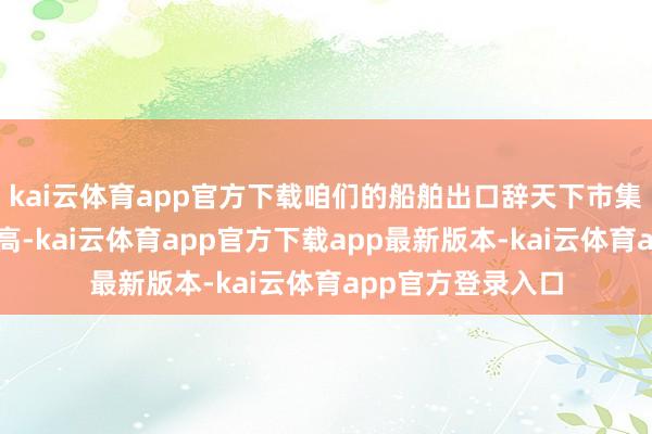 kai云体育app官方下载咱们的船舶出口辞天下市集上的份额持续提高-kai云体育app官方下载app最新版本-kai云体育app官方登录入口